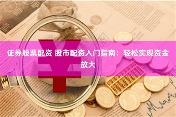 证券股票配资 股市配资入门指南：轻松实现资金放大
