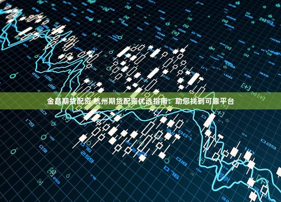 金昌期货配资 杭州期货配资优选指南：助您找到可靠平台