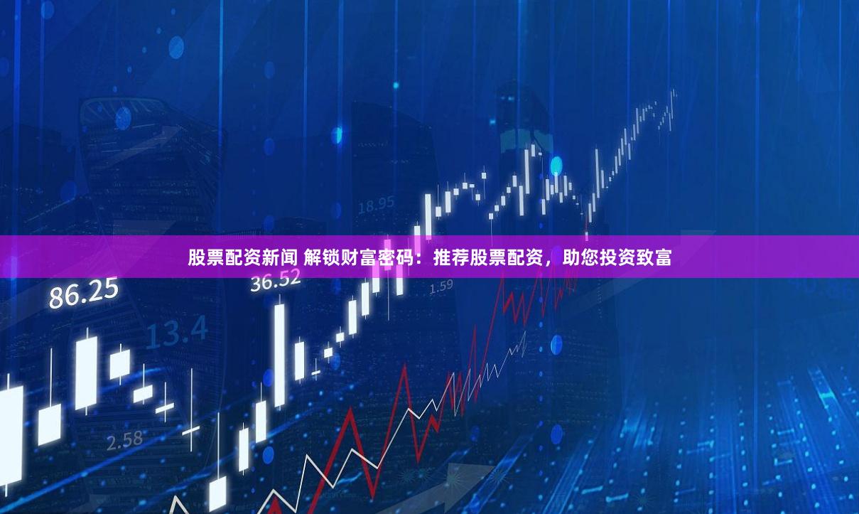 股票配资新闻 解锁财富密码：推荐股票配资，助您投资致富
