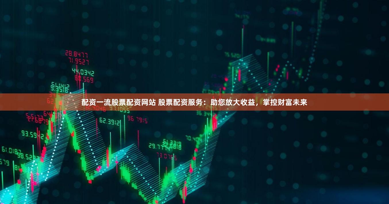 配资一流股票配资网站 股票配资服务：助您放大收益，掌控财富未来