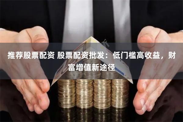 推荐股票配资 股票配资批发：低门槛高收益，财富增值新途径