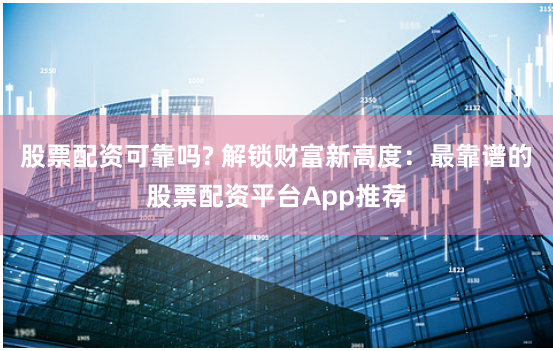 股票配资可靠吗? 解锁财富新高度：最靠谱的股票配资平台App推荐