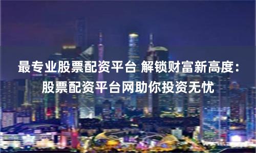 最专业股票配资平台 解锁财富新高度：股票配资平台网助你投资无忧