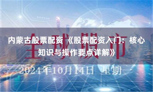 内蒙古股票配资 《股票配资入门：核心知识与操作要点详解》