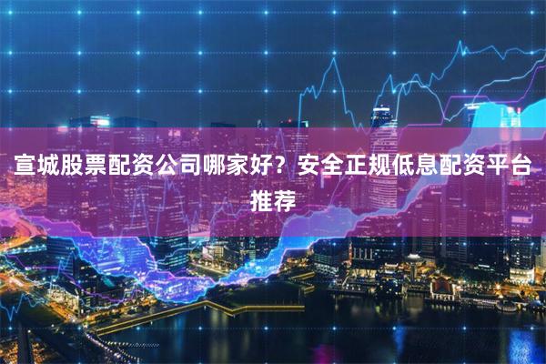 宣城股票配资公司哪家好？安全正规低息配资平台推荐